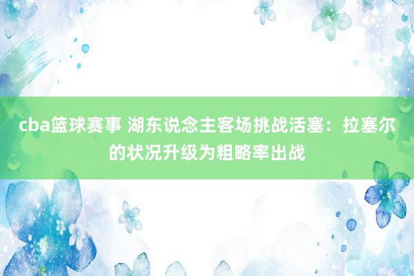 cba篮球赛事 湖东说念主客场挑战活塞：拉塞尔的状况升级为粗略率出战