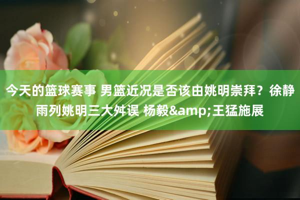 今天的篮球赛事 男篮近况是否该由姚明崇拜？徐静雨列姚明三大舛误 杨毅&王猛施展