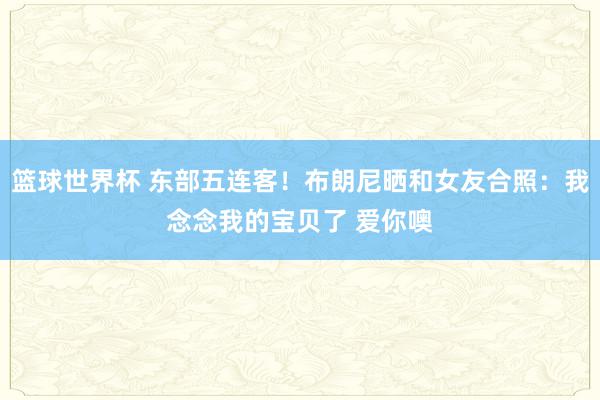 篮球世界杯 东部五连客！布朗尼晒和女友合照：我念念我的宝贝了 爱你噢