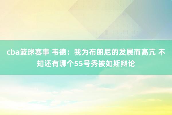 cba篮球赛事 韦德：我为布朗尼的发展而高亢 不知还有哪个55号秀被如斯辩论