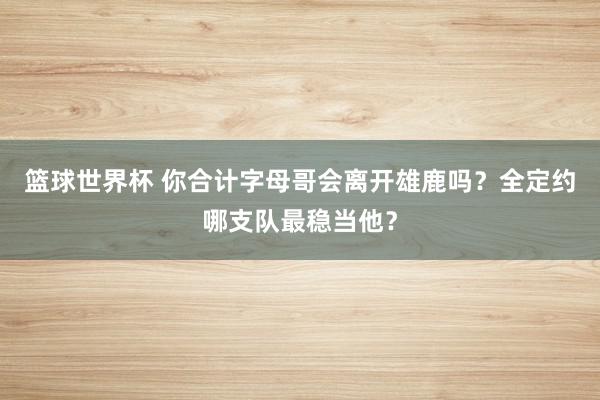 篮球世界杯 你合计字母哥会离开雄鹿吗？全定约哪支队最稳当他？