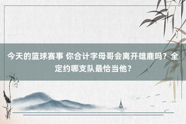 今天的篮球赛事 你合计字母哥会离开雄鹿吗？全定约哪支队最恰当他？