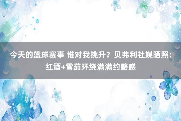 今天的篮球赛事 谁对我挑升？贝弗利社媒晒照：红酒+雪茄环绕满满约略感