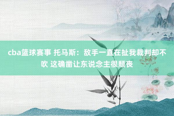 cba篮球赛事 托马斯：敌手一直在扯我裁判却不吹 这确凿让东说念主很颓丧