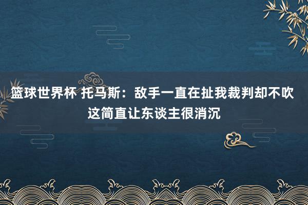 篮球世界杯 托马斯：敌手一直在扯我裁判却不吹 这简直让东谈主很消沉