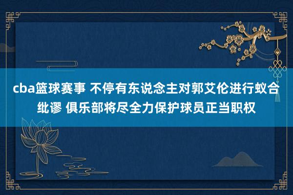 cba篮球赛事 不停有东说念主对郭艾伦进行蚁合纰谬 俱乐部将尽全力保护球员正当职权