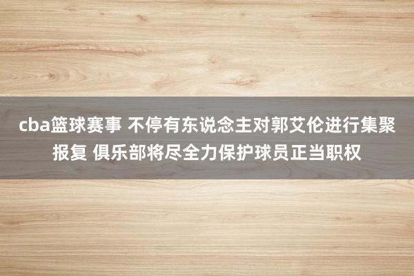 cba篮球赛事 不停有东说念主对郭艾伦进行集聚报复 俱乐部将尽全力保护球员正当职权