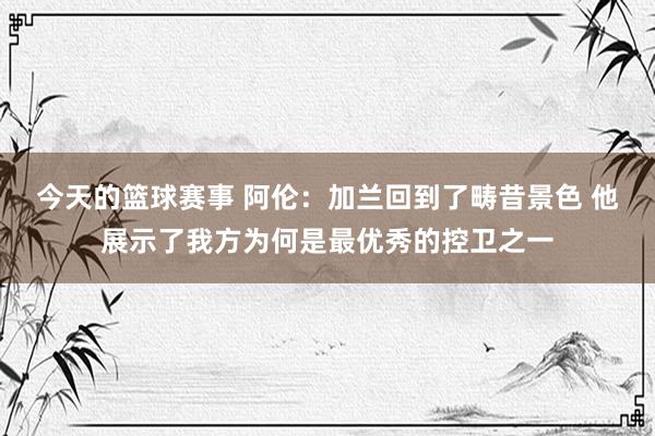 今天的篮球赛事 阿伦：加兰回到了畴昔景色 他展示了我方为何是最优秀的控卫之一