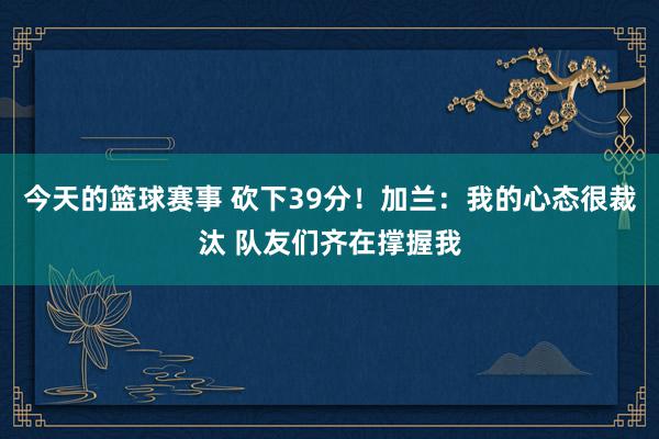 今天的篮球赛事 砍下39分！加兰：我的心态很裁汰 队友们齐在撑握我