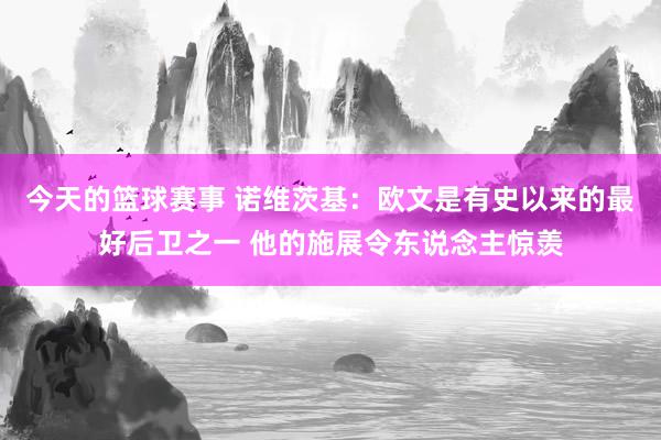 今天的篮球赛事 诺维茨基：欧文是有史以来的最好后卫之一 他的施展令东说念主惊羡