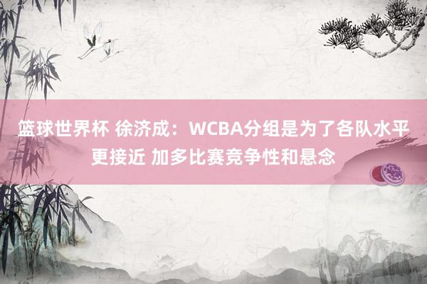 篮球世界杯 徐济成：WCBA分组是为了各队水平更接近 加多比赛竞争性和悬念