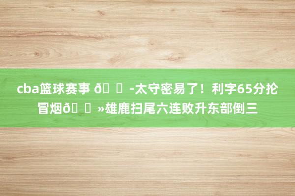 cba篮球赛事 😭太守密易了！利字65分抡冒烟👻雄鹿扫尾六连败升东部倒三