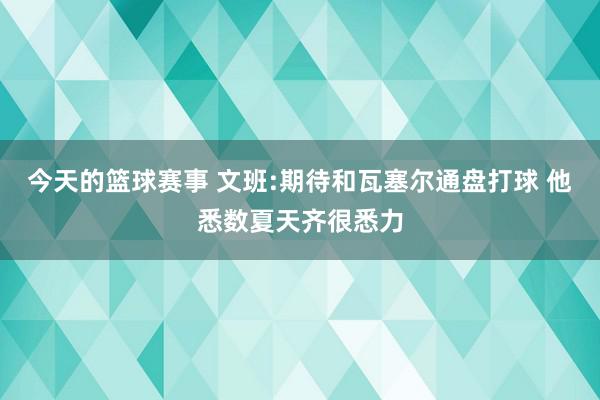 今天的篮球赛事 文班:期待和瓦塞尔通盘打球 他悉数夏天齐很悉力