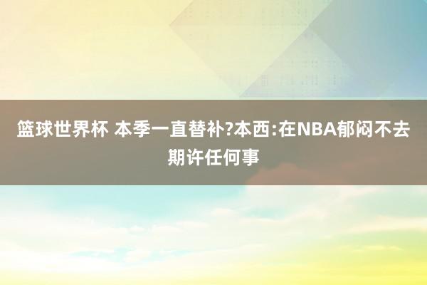 篮球世界杯 本季一直替补?本西:在NBA郁闷不去期许任何事