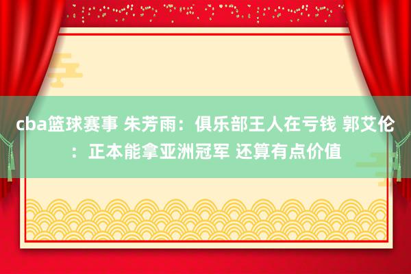 cba篮球赛事 朱芳雨：俱乐部王人在亏钱 郭艾伦：正本能拿亚洲冠军 还算有点价值