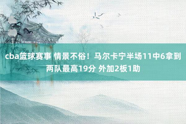 cba篮球赛事 情景不俗！马尔卡宁半场11中6拿到两队最高19分 外加2板1助