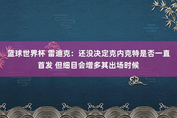 篮球世界杯 雷迪克：还没决定克内克特是否一直首发 但细目会增多其出场时候