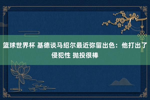 篮球世界杯 基德谈马绍尔最近弥留出色：他打出了侵犯性 抛投很棒