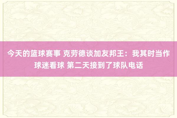 今天的篮球赛事 克劳德谈加友邦王：我其时当作球迷看球 第二天接到了球队电话