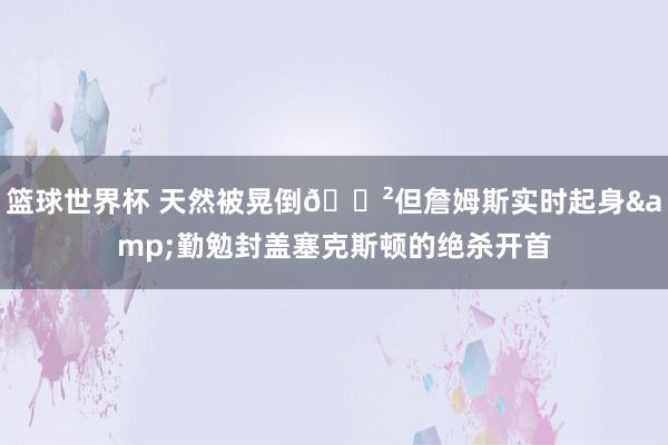 篮球世界杯 天然被晃倒😲但詹姆斯实时起身&勤勉封盖塞克斯顿的绝杀开首