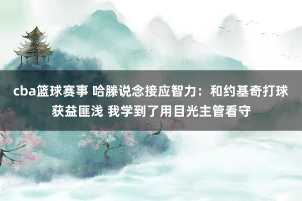 cba篮球赛事 哈滕说念接应智力：和约基奇打球获益匪浅 我学到了用目光主管看守