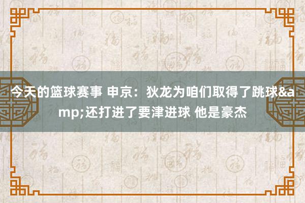 今天的篮球赛事 申京：狄龙为咱们取得了跳球&还打进了要津进球 他是豪杰