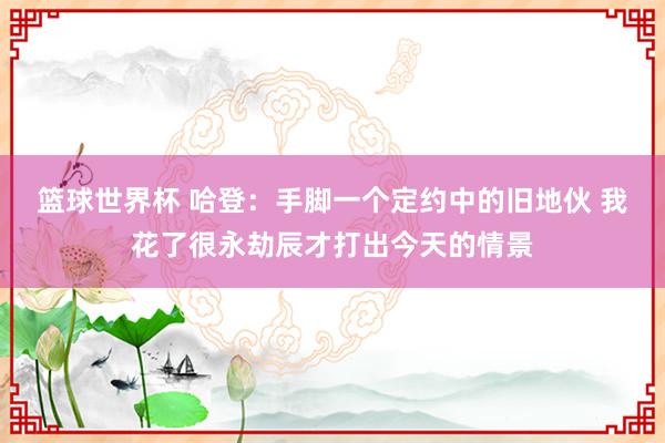 篮球世界杯 哈登：手脚一个定约中的旧地伙 我花了很永劫辰才打出今天的情景