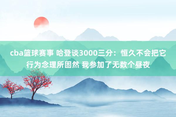 cba篮球赛事 哈登谈3000三分：恒久不会把它行为念理所固然 我参加了无数个昼夜