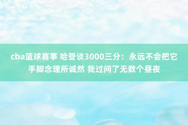 cba篮球赛事 哈登谈3000三分：永远不会把它手脚念理所诚然 我过问了无数个昼夜