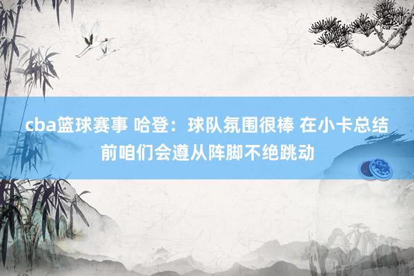 cba篮球赛事 哈登：球队氛围很棒 在小卡总结前咱们会遵从阵脚不绝跳动