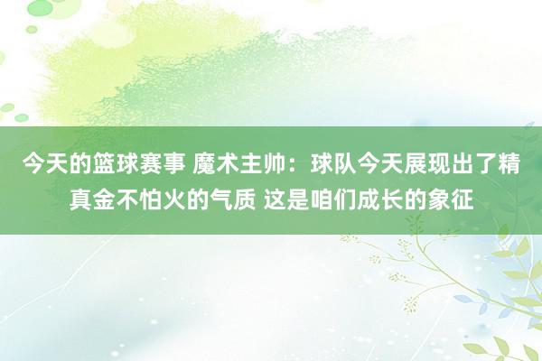 今天的篮球赛事 魔术主帅：球队今天展现出了精真金不怕火的气质 这是咱们成长的象征