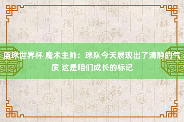 篮球世界杯 魔术主帅：球队今天展现出了清静的气质 这是咱们成长的标记