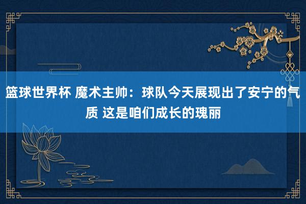 篮球世界杯 魔术主帅：球队今天展现出了安宁的气质 这是咱们成长的瑰丽