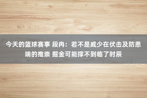 今天的篮球赛事 段冉：若不是威少在伏击及防患端的推崇 掘金可能撑不到临了时辰