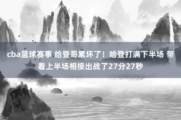 cba篮球赛事 给登哥累坏了！哈登打满下半场 带着上半场相接出战了27分27秒