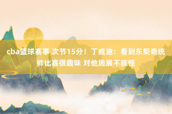 cba篮球赛事 次节15分！丁威迪：看到东契奇统帅比赛很趣味 对他施展不骇怪