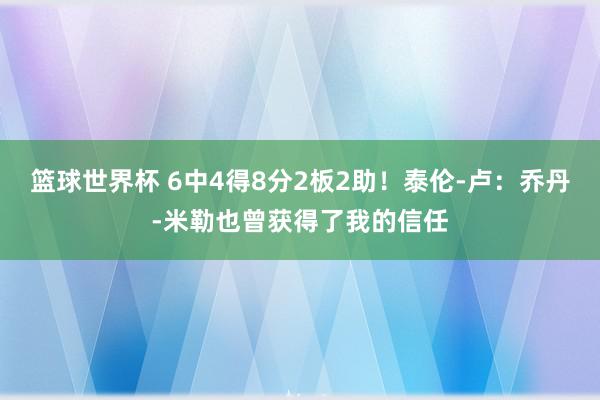 篮球世界杯 6中4得8分2板2助！泰伦-卢：乔丹-米勒也曾获得了我的信任