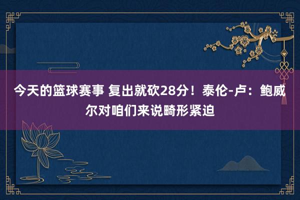 今天的篮球赛事 复出就砍28分！泰伦-卢：鲍威尔对咱们来说畸形紧迫