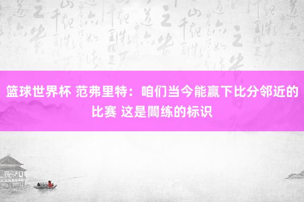 篮球世界杯 范弗里特：咱们当今能赢下比分邻近的比赛 这是闇练的标识