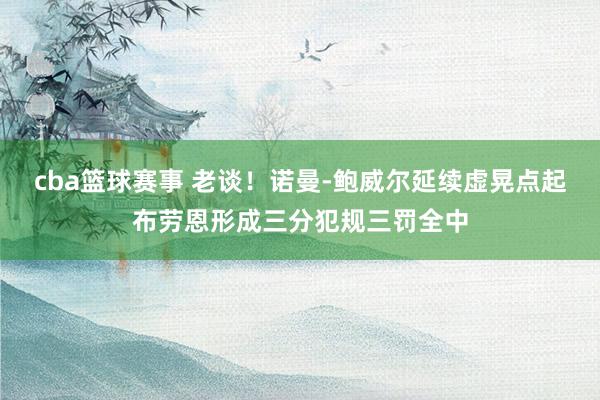 cba篮球赛事 老谈！诺曼-鲍威尔延续虚晃点起布劳恩形成三分犯规三罚全中