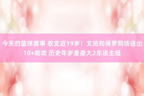 今天的篮球赛事 收支近19岁！文班和保罗同场送出10+助攻 历史年岁差最大2东谈主组