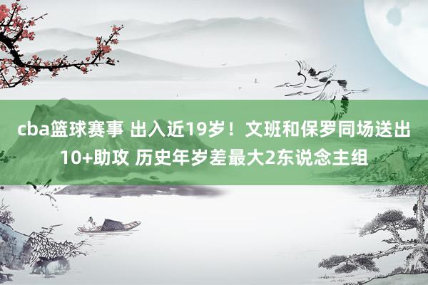 cba篮球赛事 出入近19岁！文班和保罗同场送出10+助攻 历史年岁差最大2东说念主组