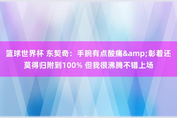 篮球世界杯 东契奇：手腕有点酸痛&彰着还莫得归附到100% 但我很沸腾不错上场