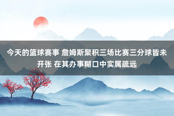 今天的篮球赛事 詹姆斯聚积三场比赛三分球皆未开张 在其办事糊口中实属疏远