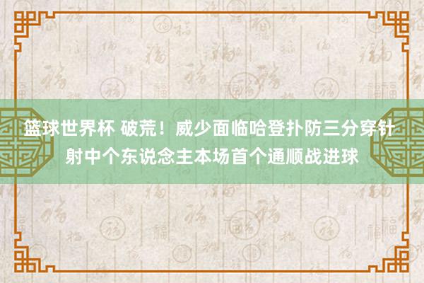 篮球世界杯 破荒！威少面临哈登扑防三分穿针 射中个东说念主本场首个通顺战进球