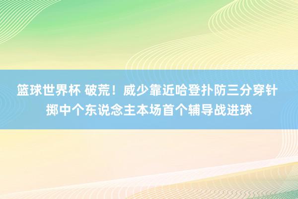 篮球世界杯 破荒！威少靠近哈登扑防三分穿针 掷中个东说念主本场首个辅导战进球