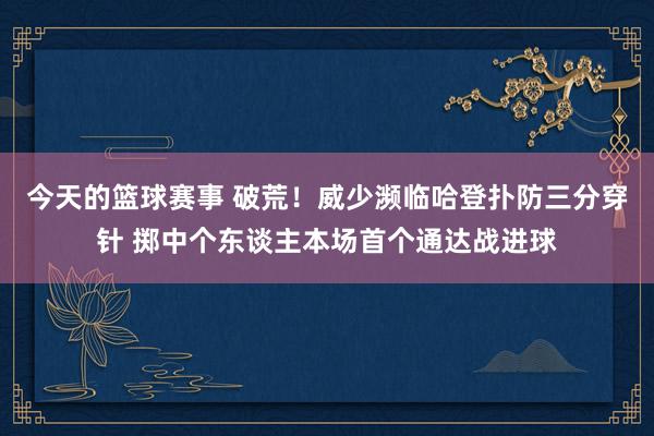 今天的篮球赛事 破荒！威少濒临哈登扑防三分穿针 掷中个东谈主本场首个通达战进球