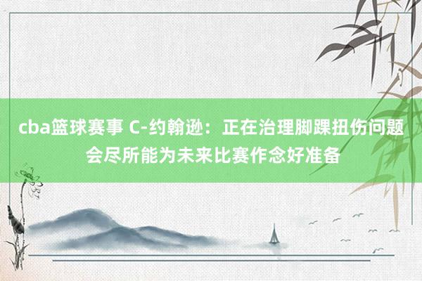 cba篮球赛事 C-约翰逊：正在治理脚踝扭伤问题 会尽所能为未来比赛作念好准备