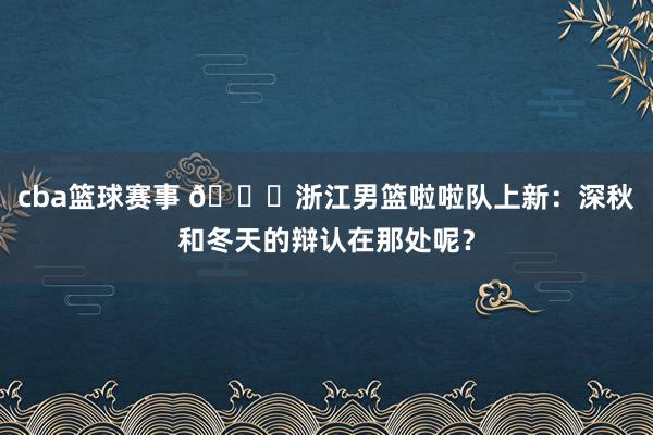 cba篮球赛事 😍浙江男篮啦啦队上新：深秋和冬天的辩认在那处呢？