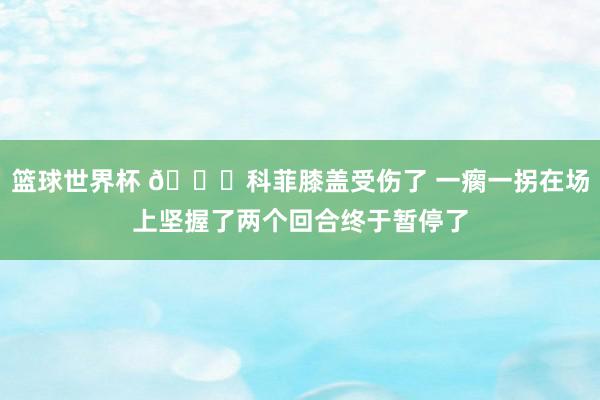 篮球世界杯 😐科菲膝盖受伤了 一瘸一拐在场上坚握了两个回合终于暂停了